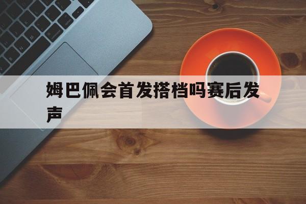 姆巴佩会首发搭档吗赛后发声(姆巴佩会首发搭档吗赛后发声的球员)